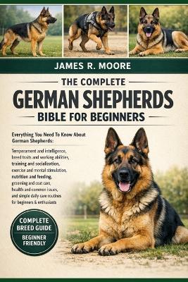 The Complete German Shepherds Bible for Beginners: Everything You Need To Know About German Shepherds: Temperament and intelligence, breed traits and working abilities....simple daily care routines for beginners & enthusiasts - James R Moore - cover