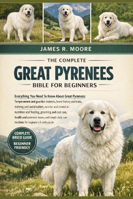 The Complete Great Pyrenees Bible for Beginners: Everything You Need To Know About Great Pyrenees: Temperament and guardian instincts, breed history and traits, training and socialization, exercise....care routines for beginners & enthusiasts - James R Moore - cover