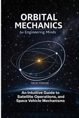 Orbital Mechanics for Engineering Minds: An Intuitive Guide to Astrodynamics, Satellite Operations, and Space Vehicle Mechanisms - Adrian Caldwell - cover