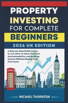 Property Investing for Complete Beginners 2026 UK Edition: A Step-by-Step Guide to Buy-to-Let, Rent-to-Rent, Serviced Accommodation, and Building Income Without Buying Your First Home - Michael Thornton - cover