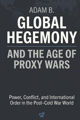Global Hegemony and the Age of Proxy Wars: Power, Conflict, and International Order in the Post-Cold War World - Adam B - cover
