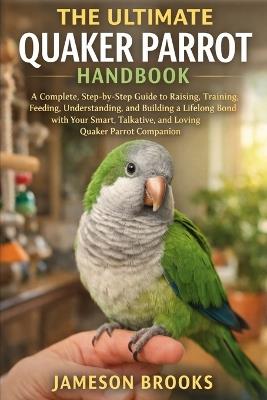 The Ultimate Quaker Parrot Handbook: A Complete, Step-by-Step Guide to Raising, Training, Feeding, Understanding, and Building a Lifelong Bond with Your Smart, Talkative, and Loving Quaker Parrot Companion - Jameson Brooks - cover
