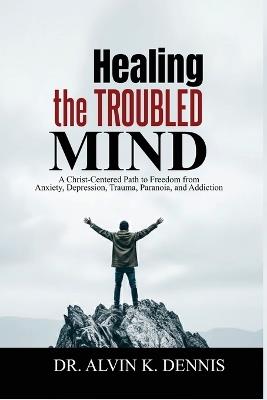Healing The Troubled Mind: A Christ-Centered Path To Freedom From Anxiety, Depression, Trauma, Paranoia, And Addiction - Alvin K Dennis - cover