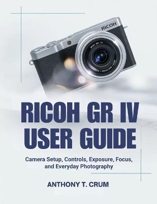 Ricoh Gr IV User Guide: Camera Setup, Controls, Exposure, Focus, and Everyday Photography - Anthony T Crum - cover