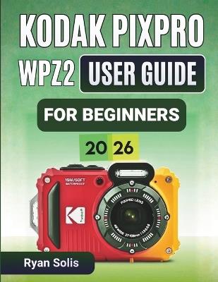 Kodak Pixpro Wpz2 User Guide For Beginners 2026: Step-by-Step Handbook to Camera Setup, Photo and Video Recording, Scene Modes, Wi-Fi Connectivity, Waterproof Tips, and Confident Photography Skills - Ryan Solis - cover