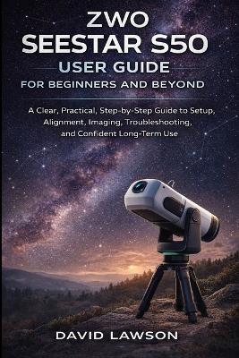 ZWO Seestar S50 User Guide for Beginners and Beyond: A Clear, Practical, Step-by-Step Guide to Setup, Alignment, Imaging, Troubleshooting, and Confident Long-Term Use - David Lawson - cover