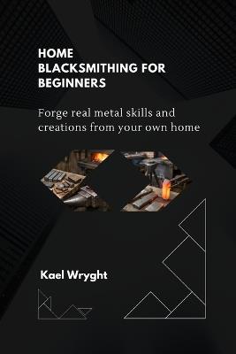 Home Blacksmithing for Beginners: Forge Real Metal Skills and Creations From Your Own Home - Kael Wryght - cover