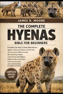 The Complete Hyenas Bible for Beginners: Everything You Need To Know About Hyenas: Species overview and behavior, social hierarchy and clans, natural habitat.....considerations, conservation awareness, and essential knowledge for beginners & enthusiasts - James R Moore - cover