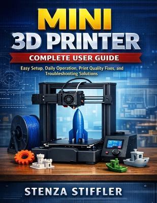 Mini 3D Printer Complete User Guide: Easy Setup, Daily Operation, Print Quality Fixes, and Troubleshooting Solutions - Stenza Stiffler - cover