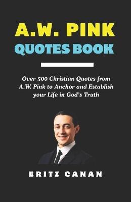 A.W. Pink Quotes Book: Over 500 Christian Quotes from A.W. Pink to Anchor and Establish your Life in God's Truth - Eritz Canan - cover