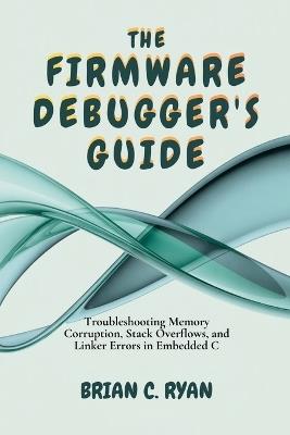 The Firmware Debugger's Guide: Troubleshooting Memory Corruption, Stack Overflows, and Linker Errors in Embedded C - Brian C Ryan - cover