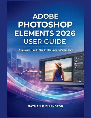 Adobe Photoshop Elements 2026 User Guide: A Beginner Friendly Step-by-Step Guide to Photo Editing - Nathan B Ellington - cover