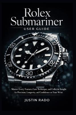 Rolex Submariner User Guide: Master Every Feature, Care Technique, and Collector Insight for Precision, Longevity, and Confidence on Your Wrist - Justin Rado - cover