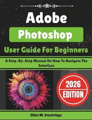 Adobe Photoshop User Guide For Beginners: A Step-By-Step Manual On How To Navigate The Interface - Elliot M Starbridge - cover
