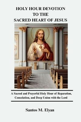 Holy Hour Devotion to the Sacred Heart of Jesus: A Sacred and Prayerful Holy Hour of Reparation, Consolation, and Deep Union with the Lord - Santos M Elyan - cover