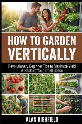 How to Garden Vertically: Revolutionary Beginner Tips to Maximize Yield & Reclaim Your Small Space - Alan Highfield - cover