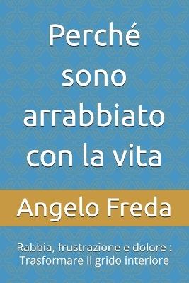Perché sono arrabbiato con la vita: Rabbia, frustrazione e dolore: Trasformare il grido interiore - Angelo Freda - cover
