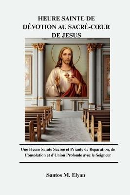 Heure Sainte de Dévotion Au Sacré-Coeur de Jésus: Une Heure Sainte Sacrée et Priante de Réparation, de Consolation et d'Union Profonde avec le Seigneur - Santos M Elyan - cover