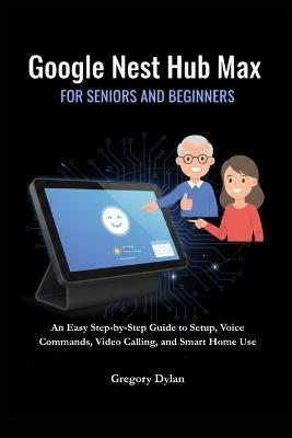 Google Nest Hub Max for Seniors and Beginners: An Easy Step-by-Step Guide to Setup, Voice Commands, Video Calling, and Smart Home Use - Gregory Dylan - cover