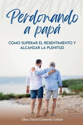 Perdonando a Papá: Cómo superar el resentimiento y alcanzar la plenitud - Elmo David Leonardo Fabián - cover