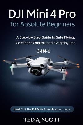 DJI Mini 4 Pro For Absolute Beginners 3-IN-1: A Step-by-Step Guide to Safe Flying, Confident Control, and Everyday Use - Ted A Scott - cover