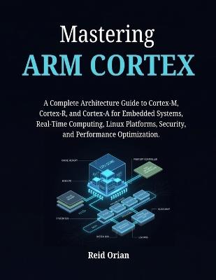Mastering ARM CORTEX: A Complete Architecture Guide to Cortex-M, Cortex- R, and Cortex-A for Embedded Systems, Real-Time Computing, Linux Platforms, Security and Performance Optimization - Reid Orian - cover