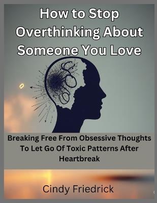 How to Stop Overthinking About Someone You Love: Breaking Free From Obsessive Thoughts to Let Go of Toxic Patterns After Heartbreak - Cindy Friedrick - cover