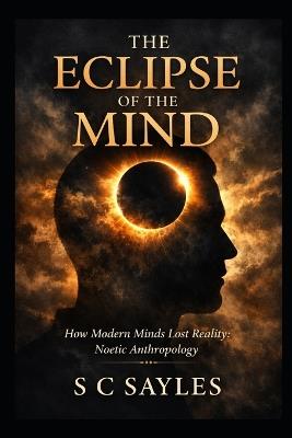 The Eclipse of the Mind: How Modern Minds Lost Reality: Noetic Anthropology - S C Sayles - cover