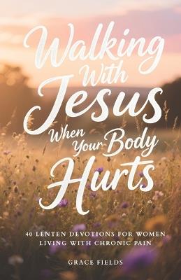 Walking With Jesus When Your Body Hurts: 40 Lenten Devotions for Women Living With Chronic Pain - Grace Fields - cover