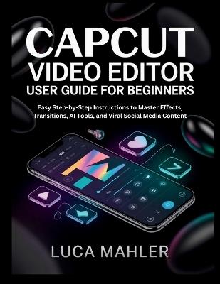 CapCut Video Editor User Guide for Beginners: Easy Step-by-Step Instructions to Master Effects, Transitions, AI Tools, and Viral Social Media Content - Luca Mahler - cover