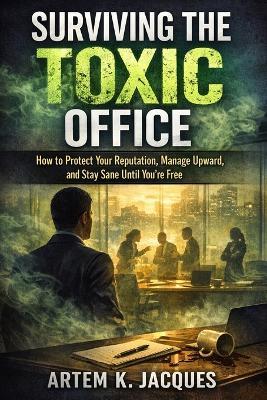 Surviving the Toxic Office: How to Protect Your Reputation, Manage Upward, and Stay Sane Until You're Free - Artem K Jacques - cover