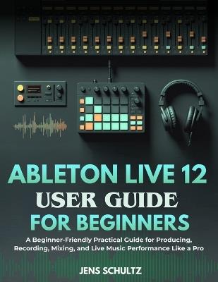 Ableton Live 12 User Guide for Beginners: A Beginner-Friendly Practical Guide for Producing, Recording, Mixing, and Live Music Performance Like a Pro - Jens Schultz - cover