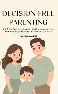 Decision-Free Parenting: A 7-Day System To Stop Overthinking, Automate Your Daily Routine, And Reclaim 10 Hours Of Your Week - Sanjam Makkar - cover
