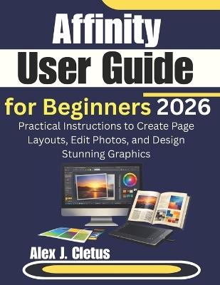 Affinity User Guide for Beginners 2026: Practical Instructions to Create Page Layouts, Edit Photos, and Design Stunning Graphics - Alex J Cletus - cover