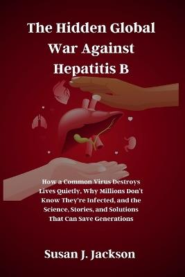 The Hidden Global War Against Hepatitis B: How a Common Virus Destroys Lives Quietly, Why Millions Don't Know They're Infected, and the Science, Stories, and Solutions That Can Save Generations - Susan J Jackson - cover