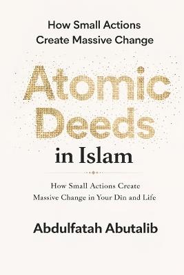 Atomic Deeds in Islam: How Small Actions Create Massive Change in Your Dīn and Life - Abdulfatah Abutalib - cover