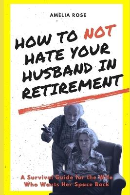 How to Not Hate Your Husband in Retirement: A Survival Guide for the Wife Who Wants Her Space Back - Amelia Rose - cover
