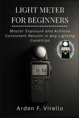 Light Meter for Beginners: Master Exposure and Achieve Consistent Results in Any Lighting Condition - Arden F Virello - cover