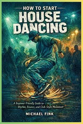 How to Start House Dancing: A Beginner-Friendly Guide to Rhythm, Bounce, and Club-Style Movement - Michael Fink - cover