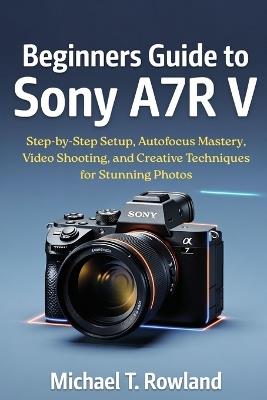 Beginners Guide to Sony A7R V: Step-by-Step Setup, Autofocus Mastery, Video Shooting, and Creative Techniques for Stunning Photos - Michael T Rowland - cover