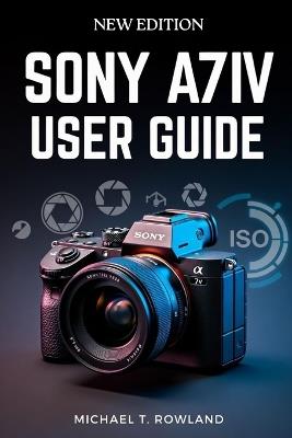 Sony A7IV User Guide: Clear, Step-by-Step Instructions to Confidently Master Your Mirrorless Camera - Michael T Rowland - cover