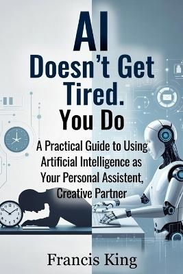 AI Doesn't Get Tired. You Do.: A Practical Guide To Using Artificial Intelligence As Your Personal Assistant, Creative Partner - Francis King - cover