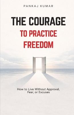 The Courage to Practice Freedom: How To Live Without Approval, Fear or Excuses psychology of freedom boundaries and self respect emotional independence - Pankaj Kumar - cover
