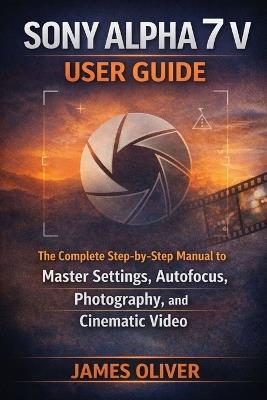 Sony Alpha 7 V User Guide: The Complete Step-by-Step Manual to Master Settings, Autofocus, Photography, and Cinematic Video - James Oliver - cover