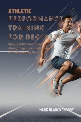 Athletic Performance Training for Beginners: Simple drills that improve strength agility and stamina without wasting time - Mark Blanckenbery - cover