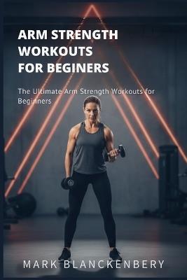 Arm Strength Workouts for Beginners: The Ultimate Arm Strength Workouts for Beginners - Mark Blanckenbery - cover