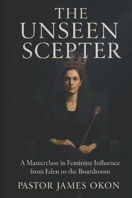 The Unseen Scepter: A Masterclass in Feminine Influence from Eden to the Boardroom - James Okon - cover