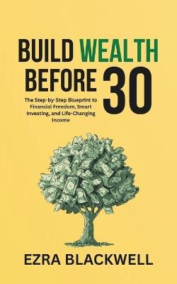 Build Wealth Before 30: The Step-by-Step Blueprint to Financial Freedom, Smart Investing, and Life-Changing Income - Ezra Blackwell - cover