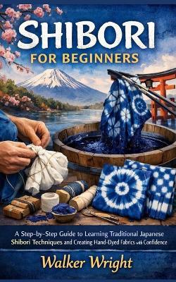 Shibori for Beginners: A Step-by-Step Guide to Learning Traditional Japanese Shibori Techniques and Creating Hand-Dyed Fabrics with Confidence - Walker Wright - cover