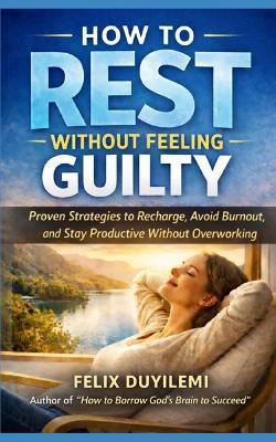 How to Rest Without Feeling Guilty: Proven Strategies to Recharge, Avoid Burnout, and Stay Productive Without Overworking - Felix Duyilemi - cover